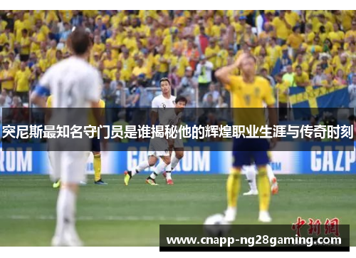 突尼斯最知名守门员是谁揭秘他的辉煌职业生涯与传奇时刻