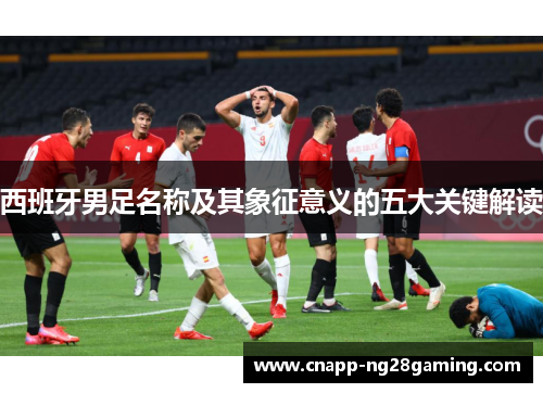 西班牙男足名称及其象征意义的五大关键解读 西班牙男足名称及其象征意义的五大关键解读