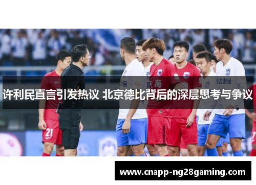 许利民直言引发热议 北京德比背后的深层思考与争议 许利民直言引发热议 北京德比背后的深层思考与争议