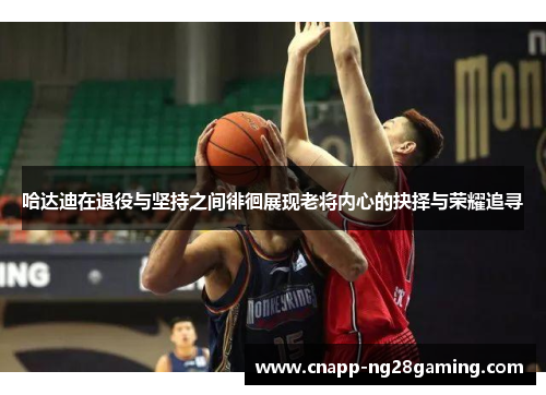 哈达迪在退役与坚持之间徘徊展现老将内心的抉择与荣耀追寻 哈达迪在退役与坚持之间徘徊展现老将内心的抉择与荣耀追寻