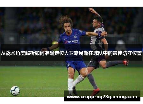 从战术角度解析如何准确定位大卫路易斯在球队中的最佳防守位置 从战术角度解析如何准确定位大卫路易斯在球队中的最佳防守位置