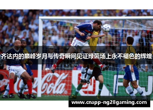 齐达内的巅峰岁月与传奇瞬间见证绿茵场上永不褪色的辉煌