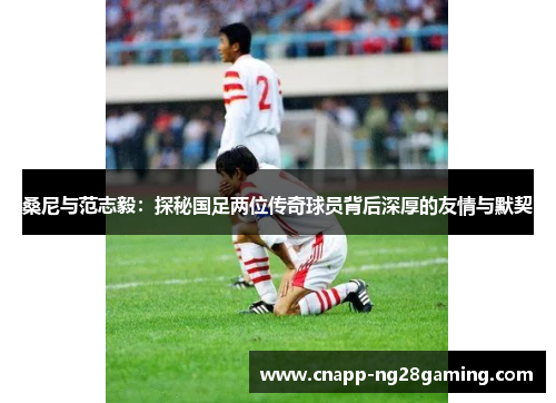 桑尼与范志毅:探秘国足两位传奇球员背后深厚的友情与默契 桑尼与范志毅:探秘国足两位传奇球员背后深厚的友情与默契