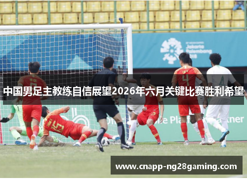 中国男足主教练自信展望2026年六月关键比赛胜利希望