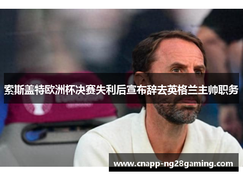 索斯盖特欧洲杯决赛失利后宣布辞去英格兰主帅职务 索斯盖特欧洲杯决赛失利后宣布辞去英格兰主帅职务