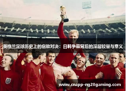 英格兰足球历史上的宿敌对决：日韩争霸背后的深层较量与意义
