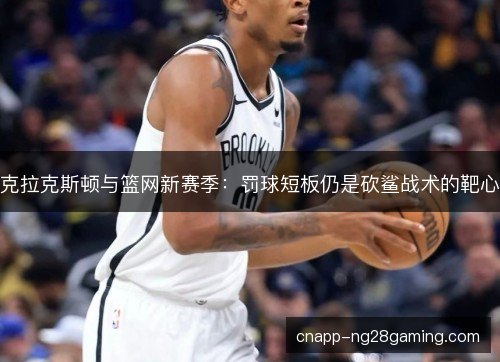 克拉克斯顿与篮网新赛季：罚球短板仍是砍鲨战术的靶心